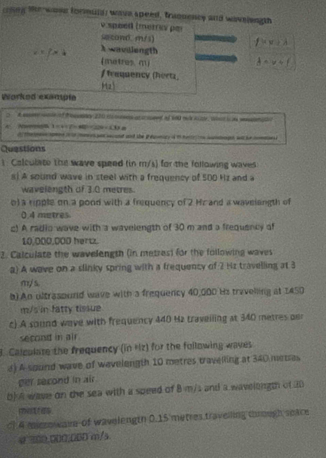 coling the wose formuld; wave speed, tranuence and wavelength 
v spéed (merrev par 
sacond. m/s)
f(x)≥slant 1
x=2* 4
Awavelength 
(matres m)  1/d =v+f
f Irequency (hert) 
M2 
Worked exsmple 
d cony ate of t eeaty 210 i ced ar a csed of v60 mi i al , whut i a secena et 
A A -w_ 3/2
te gae samng t pm en pan seand and the iegnary of t mese tro somiengen wl ho iomae 
Questions 
1. Colculate the wave speed (in m/s) for the following waves 
s) A sound wave in steel with a frequency of 500 Hz and a 
wavelength of 3.0 metres. 
o) a ripple on a pond with a frequency of 2 Hr and a wavelength of
0,4 metres
c) A radio wave with a wavelength of 30 m and a frequency of
10,000,000 hertz. 
2. Calculate the wavelength (in metres) for the following waves 
a) A wave on a slinky spring with a frequency of 2 Hz travelling at 3
m/s. 
b) An dltrasourd wave with a frequency 40,000 Hz travelling at 1450
m/s in fatty tissue 
c) A sound wave with frequency 440 Hz traveiling at 340 metres oer 
second in air 
3. Calculare the frequency (in Hz) for the fullowing waves 
d) A sound wave of wavelength 10 metres travelling at 340 metres
per second in air 
b) A wave on the sea with a speed of 8 m/s and a wavelength of 20
cf 4 macowake of wavelength 0.15 metres travelling chrugh space
4 300.00Ω, 060 m/s.