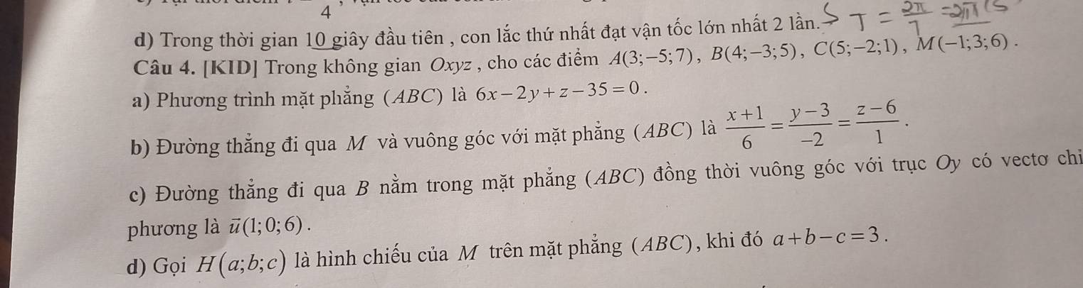 Trong thời gian 10 giây đầu tiên , con lắc thứ nhất đạt vận tốc lớn nhất 2 lần. 
Câu 4. [KID] Trong không gian Oxyz , cho các điểm A(3;-5;7), B(4;-3;5), C(5;-2;1), M(-1;3;6). 
a) Phương trình mặt phẳng (ABC) là 6x-2y+z-35=0. 
b) Đường thẳng đi qua M và vuông góc với mặt phẳng (ABC) là  (x+1)/6 = (y-3)/-2 = (z-6)/1 . 
c) Đường thẳng đi qua B nằm trong mặt phẳng (ABC) đồng thời vuông góc với trục Oy có vectơ chỉ 
phương là vector u(1;0;6). 
d) Gọi H(a;b;c) là hình chiếu của M trên mặt phẳng (ABC), khi đó a+b-c=3.