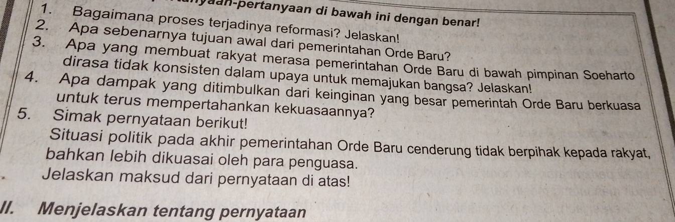 lyaan-pertanyaan di bawah ini dengan benar! 
1. Bagaimana proses terjadinya reformasi? Jelaskan! 
2. Apa sebenarnya tujuan awal dari pemerintahan Orde Baru? 
3. Apa yang membuat rakyat merasa pemerintahan Orde Baru di bawah pimpinan Soeharto 
dirasa tidak konsisten dalam upaya untuk memajukan bangsa? Jelaskan! 
4. Apa dampak yang ditimbulkan dari keinginan yang besar pemerintah Orde Baru berkuasa 
untuk terus mempertahankan kekuasaannya? 
5. Simak pernyataan berikut! 
Situasi politik pada akhir pemerintahan Orde Baru cenderung tidak berpihak kepada rakyat, 
bahkan lebih dikuasai oleh para penguasa. 
Jelaskan maksud dari pernyataan di atas! 
II. Menjelaskan tentang pernyataan