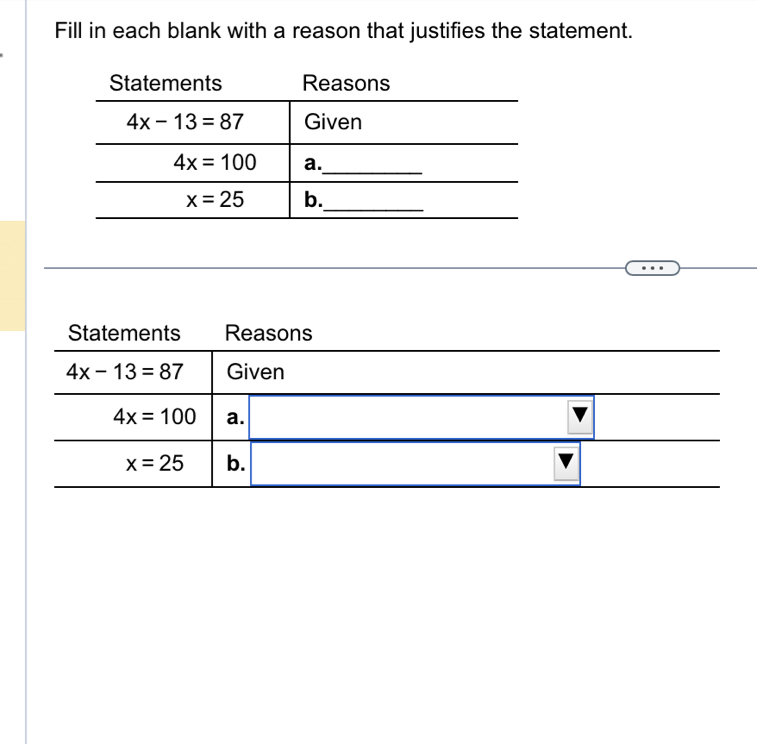 Fill in each blank with a reason that justifies the statement.
Statements Reasons
4x-13=87 Given
4x=100 a.  □ /□  
x=25 b.