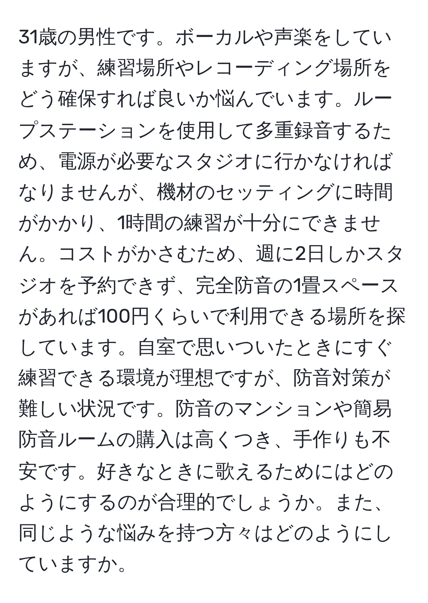 31歳の男性です。ボーカルや声楽をしていますが、練習場所やレコーディング場所をどう確保すれば良いか悩んでいます。ループステーションを使用して多重録音するため、電源が必要なスタジオに行かなければなりませんが、機材のセッティングに時間がかかり、1時間の練習が十分にできません。コストがかさむため、週に2日しかスタジオを予約できず、完全防音の1畳スペースがあれば100円くらいで利用できる場所を探しています。自室で思いついたときにすぐ練習できる環境が理想ですが、防音対策が難しい状況です。防音のマンションや簡易防音ルームの購入は高くつき、手作りも不安です。好きなときに歌えるためにはどのようにするのが合理的でしょうか。また、同じような悩みを持つ方々はどのようにしていますか。