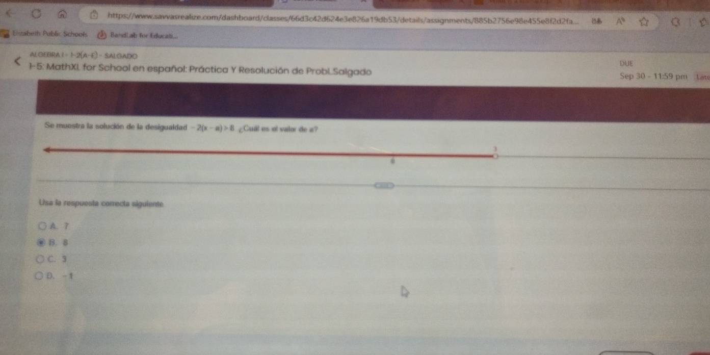 https://www.savvasrealize.com/dashboard/classes/66d3c42d624e3e826a19db53/details/assignments/885b2756e98e455e8f2d2fa... あ A^9 
Eiszabeth Public Schools BandLab for Educati...
A, GEBRA I 1/ 1-2(A-E). SALGADO
DUE
1-5: MathXL for School en español: Práctica Y Resolución de Probl.Salgado Sep 30 - 11:59 pm Late
Se muestra la solución de la desigualdad -2(x-a)>8 ¿Cuál es el valor de «?
3
Usa la respuesta correcta siguiente
A. 7
B. 8
C. 3
D. -1