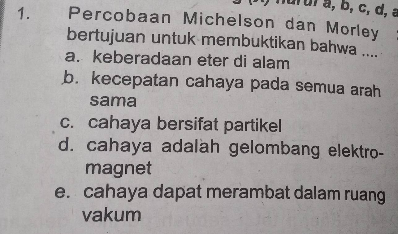 nurur a, b, c, d, a
Percobaan Michelson dan Morley
bertujuan untuk membuktikan bahwa ....
a. keberadaan eter di alam
b. kecepatan cahaya pada semua arah
sama
c. cahaya bersifat partikel
d. cahaya adalah gelombang elektro-
magnet
e. cahaya dapat merambat dalam ruang
vakum