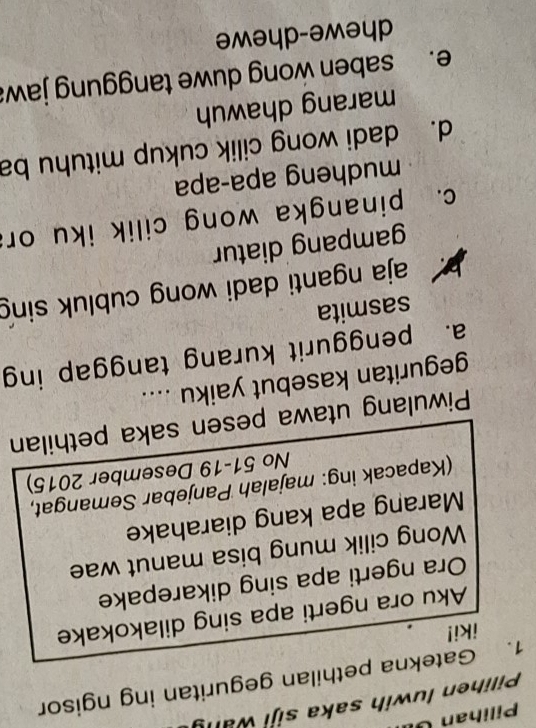 Pilihan U 
Pilihen luwih saka siji wany
1. Gatekna pethilan geguritan ing ngisor
iki!
Aku ora ngerti apa sing dilakokake
Ora ngerti apa sing dikarepake
Wong cilik mung bisa manut wae
Marang apa kang diarahake
(Kapacak ing: majalah Panjebar Semangat,
No 51-19 Desember 2015)
Piwulang utawa pesen saka pethilan
geguritan kasebut yaiku ....
a. penggurit kurang tanggap ing
sasmita
aja nganti dadi wong cubluk sing
gampang diatur
c. pinangka wong cilik iku or
mudheng apa-apa
d. dadi wong cilik cukup mituhu ba
marang dhawuh
e. saben wong duwe tanggung jawa
dhewe-dhewe