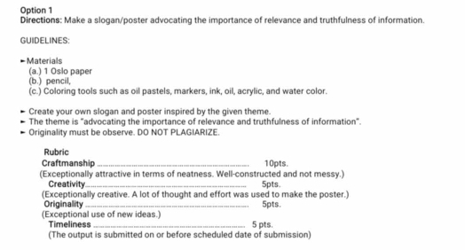 Option 1 
Directions: Make a slogan/poster advocating the importance of relevance and truthfulness of information. 
GUIDELINES 
Materials 
(a.) 1 Oslo paper 
(b.) pencil, 
(c.) Coloring tools such as oil pastels, markers, ink, oil, acrylic, and water color. 
Create your own slogan and poster inspired by the given theme. 
The theme is "advocating the importance of relevance and truthfulness of information". 
Originality must be observe. DO NOT PLAGIARIZE. 
Rubric 
Craftmanship _10pts. 
(Exceptionally attractive in terms of neatness. Well-constructed and not messy.) 
Creativity _ 5pts. 
(Exceptionally creative. A lot of thought and effort was used to make the poster.) 5pts. 
Originality 
(Exceptional use of new ideas.) 
Timeliness _5 pts. 
(The output is submitted on or before scheduled date of submission)