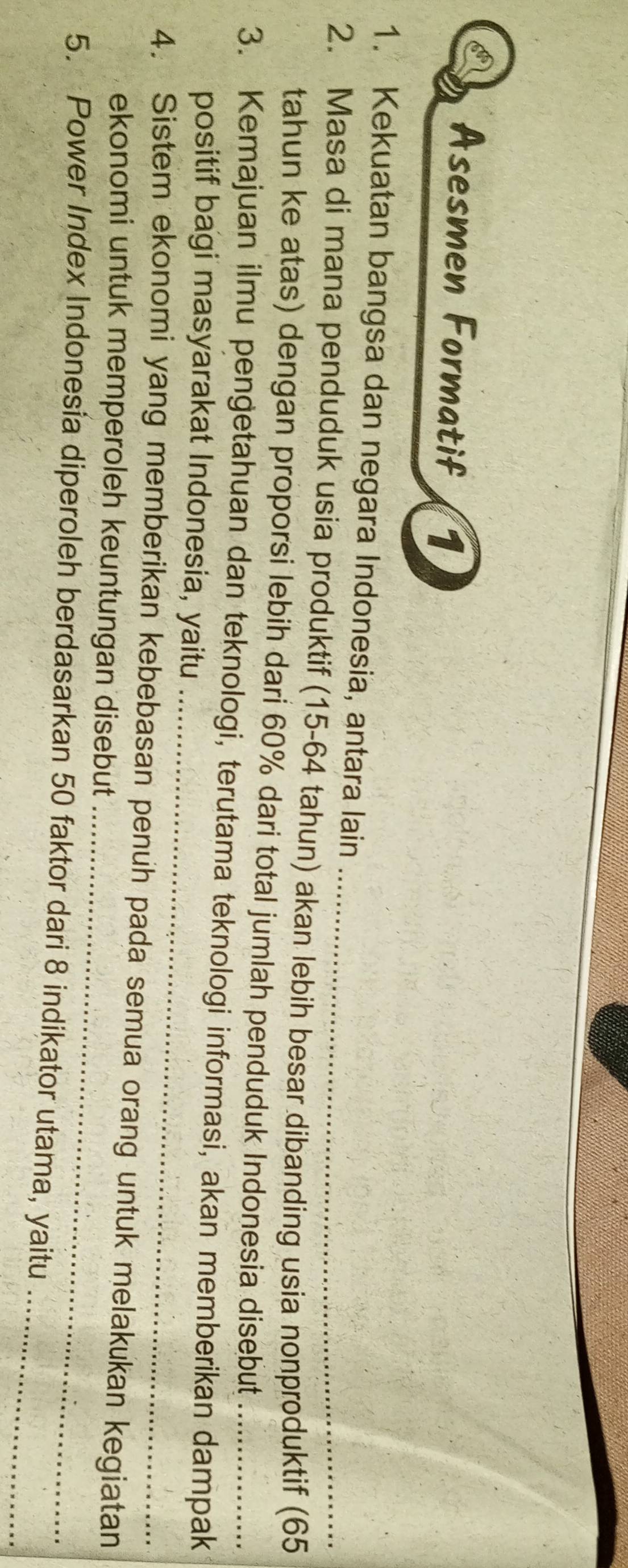 Asesmen Formatif 1 
1. Kekuatan bangsa dan negara Indonesia, antara lain 
2. Masa di mana penduduk usia produktif (15-64 tahun) akan lebih besar dibanding usia nonproduktif (65
tahun ke atas) dengan proporsi lebih dari 60% dari total jumlah penduduk Indonesia disebut 
_ 
3. Kemajuan ilmu pengetahuan dan teknologi, terutama teknologi informasi, akan memberikan dampak 
positif bagi masyarakat Indonesia, yaitu 
_ 
4. Sistem ekonomi yang memberikan kebebasan penuh pada semua orang untuk melakukan kegiatan 
ekonomi untuk memperoleh keuntungan disebut 
5. Power Index Indonesia diperoleh berdasarkan 50 faktor dari 8 indikator utama, yaitu_