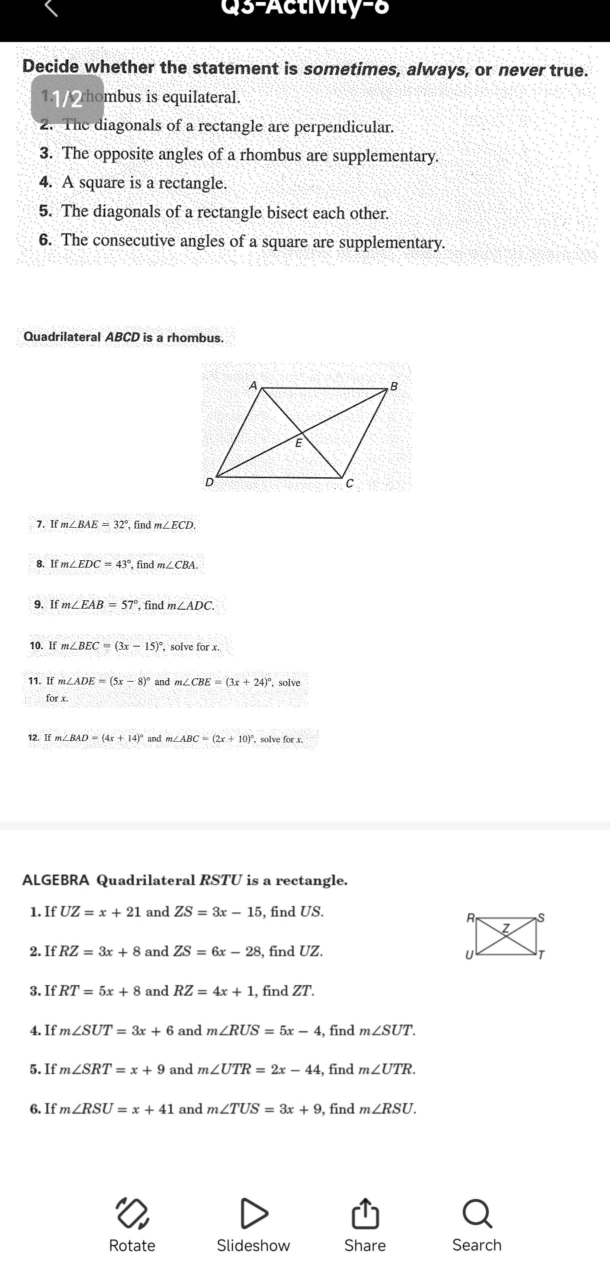 Qs-Activity-8 
Decide whether the statement is sometimes, always, or never true. 
1. A rhombus is equilateral. 
2. The diagonals of a rectangle are perpendicular. 
3. The opposite angles of a rhombus are supplementary. 
4. A square is a rectangle. 
5. The diagonals of a rectangle bisect each other. 
6. The consecutive angles of a square are supplementary. 
Quadrilateral ABCD is a rhombus. 
7. If m∠ BAE=32° find m∠ ECD. 
8. Ifm∠ EDC=43° ,find 1m∠ CBA. 
9. m∠ EAB=57° findm∠ ADC
10. If m∠ BEC=(3x-15)^circ  , solve for x. 
11. Ifm∠ ADE=(5x-8)^circ  and ∠ CBE=(3x+24)^circ , solve
forx
12. and m∠ ABC=(2x+10)^circ . solve for x. 
ALGEBRA Quadrilateral RSTU is a rectangle. 
1. If UZ=x+21 and ZS=3x-15 , find US. 
2.1 if RZ=3x+8 and ZS=6x-28 , find UZ. 
3. IfRT=5x+8 and RZ=4x+1 , find ZT. 
4. If m∠ SUT=3x+6 and m∠ RUS=5x-4 , find m∠ SUT. 
5. If m∠ SRT=x+9 and m∠ UTR=2x-44 , find m∠ UTR. 
6. If m∠ RSU=x+41 and m∠ TUS=3x+9 , find m∠ RSU. 
Rotate Slideshow Share Search