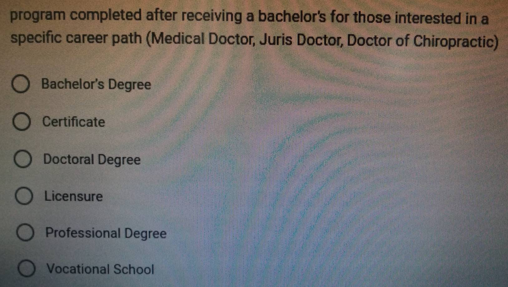 program completed after receiving a bachelor's for those interested in a
specific career path (Medical Doctor, Juris Doctor, Doctor of Chiropractic)
Bachelor's Degree
Certificate
Doctoral Degree
Licensure
Professional Degree
Vocational School