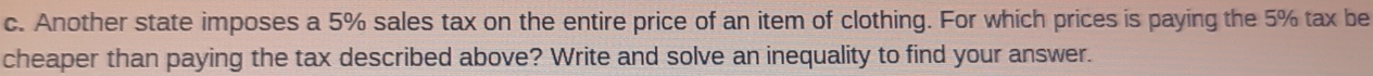 Another state imposes a 5% sales tax on the entire price of an item of clothing. For which prices is paying the 5% tax be 
cheaper than paying the tax described above? Write and solve an inequality to find your answer.