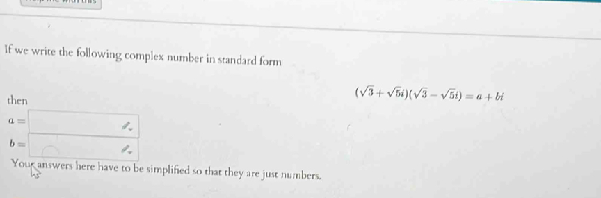 If we write the following complex number in standard form
then
(sqrt(3)+sqrt(5)i)(sqrt(3)-sqrt(5)i)=a+bi
beginarrayr a=□  b=□ endarray
Your answers here have to be simplified so that they are just numbers.