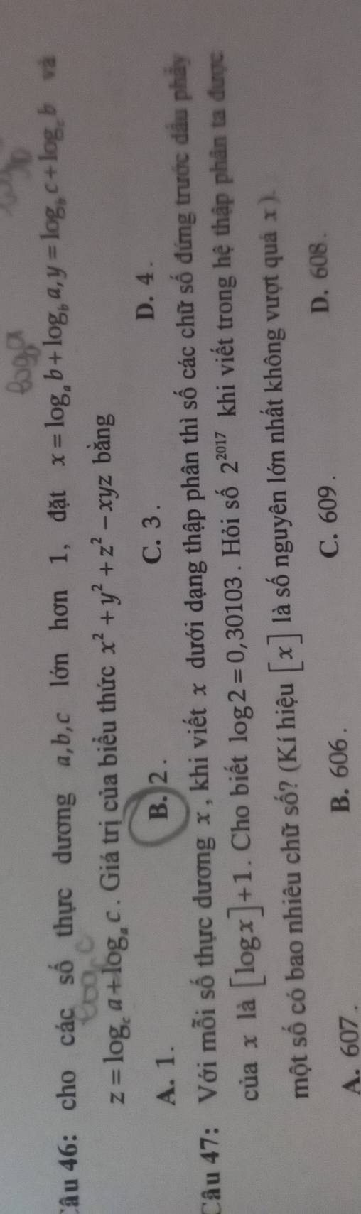 cho các số thực dương a, b, c lớn hơn 1, đặt x=log _ab+log _ba, y=log _bc+log _cb và
z=log _ca+log _ac. Giá trị của biểu thức x^2+y^2+z^2-xyz bàng
A. 1. B. 2.
C. 3.
D. 4.
Câu 47: Với mỗi số thực dương x, khi viết x dưới dạng thập phân thì số các chữ số đứng trước dầu phảy
của x là [log x]+1. Cho biết log 2=0,30103. Hỏi số 2^(2017) khi viết trong hệ thập phân ta được
một số có bao nhiêu chữ số? (Kí hiệu x là số nguyên lớn nhất không vượt quả x ).
C. 609. D. 608.
A. 607. B. 606.