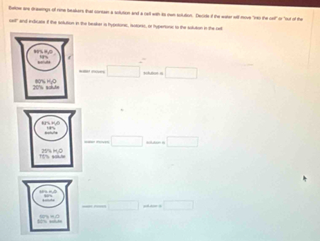 Below are drawings of nine beakers that contain a solution and a cell with its own solution. Decide if the water will move "into the cell" or "out of the
C=4° and indicate if the sollution in the beaker is hypotonic, isotonic, or hypertonic to the solution in the cell 
willat moves □ solution 1s □ 
□  
□ vtion é □ 
_ ... □  □