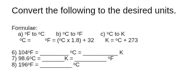 Convert the following to the desired units. 
Formulae: 
a) ^circ F to°C b) ^circ C to°F c) ^circ C to K°C= ^circ F=(^circ C* 1.8)+32 K=^circ C+273
6) 104°F= _  ^circ C= _ K
7) 98.6°C= _ K= _ °F
8) 196°F= _ 
^circ C