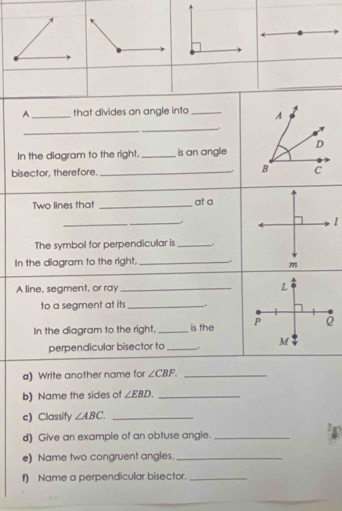 A_ that divides an angle into_ 
A 
_ 
_ 
D 
In the diagram to the right, _is an angle 
bisector, therefore, _, B C
__ 
Two lines that _at a 
_._ . 1 
The symbol for perpendicular is _. 
In the diagram to the right, _, m 
A line, segment, or ray_ 
to a segment at its __. 
In the diagram to the right, _is the 
perpendicular bisector to _. 
a) Write another name for ∠ CBF. _ 
b) Name the sides of ∠ EBD. _ 
c) Classify ∠ ABC. _ 
d) Give an example of an obtuse angle._ 
e) Name two congruent angles._ 
f) Name a perpendicular bisector._