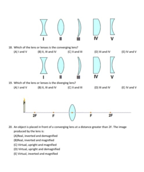 IV V
18. Which of the lens or lenses is the converging lens?
(A) I and V (6) II, II and IV (C) It and III (D) III and IV (E) IV and V
III IV v
19. Which of the lens or lenses is the diverging lens?
(A) I and V (B) I, III and IV (C) Ⅱand IⅢ (D) III and IV (E) IV and V
20. An object is placed in front of a converging lens at a distance greater than 2F. The image
produced by the lens is:
(A)Real, inverted and demagnified
(B)Real, inverted and magnified
(C) Virtual, upright and magnified
(D) Virtual, upright and demagnified
(E) Virtual, inverted and magnified