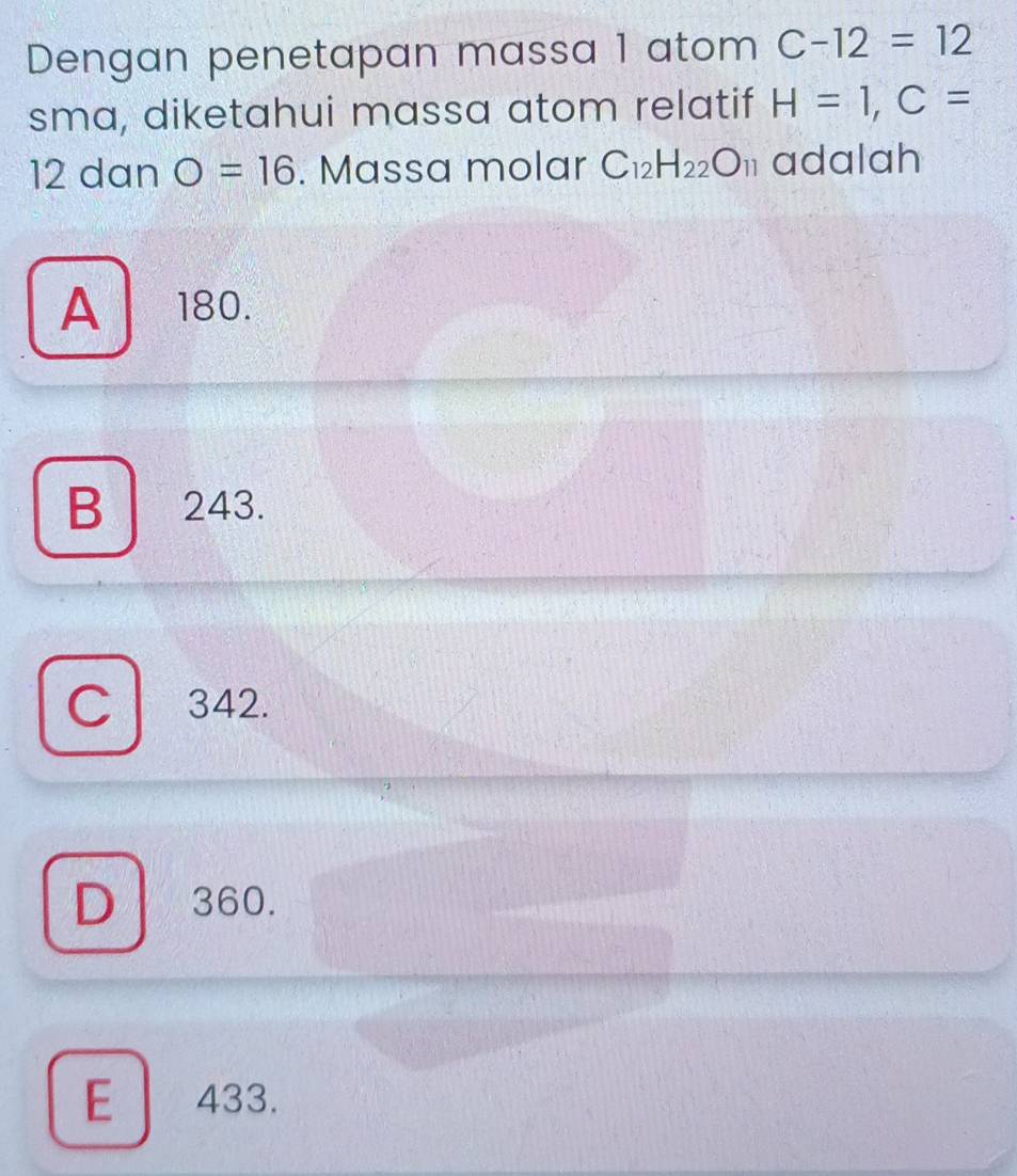 Dengan penetapan massa 1 atom C-12=12
sma, diketahui massa atom relatif H=1, C=
12 dan O=16. Massa molar C_12H_22O_11 adalah
A180.
B 243.
C 342.
D 360.
E 433.