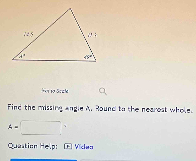 Not to Scale
Find the missing angle A. Round to the nearest whole.
A=□°
Question Help:  Video