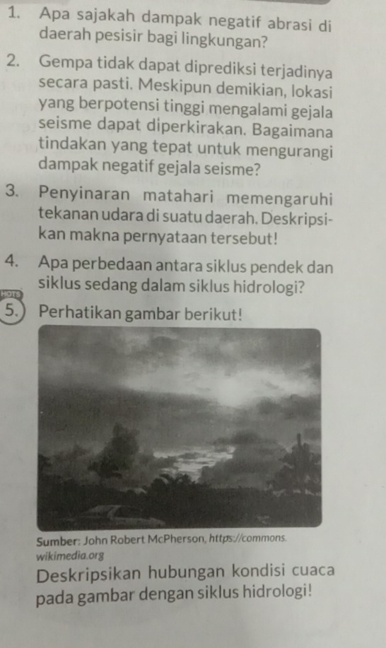 Apa sajakah dampak negatif abrasi di 
daerah pesisir bagi lingkungan? 
2. Gempa tidak dapat diprediksi terjadinya 
secara pasti. Meskipun demikian, lokasi 
yang berpotensi tinggi mengalami gejala 
seisme dapat diperkirakan. Bagaimana 
tindakan yang tepat untuk mengurangi 
dampak negatif gejala seisme? 
3. Penyinaran matahari memengaruhi 
tekanan udara di suatu daerah. Deskripsi- 
kan makna pernyataan tersebut! 
4. Apa perbedaan antara siklus pendek dan 
siklus sedang dalam siklus hidrologi? 
5.) Perhatikan gambar berikut! 
Sumber: John Robert McPherson, https://commons. 
wikimedia.org 
Deskripsikan hubungan kondisi cuaca 
pada gambar dengan siklus hidrologi!