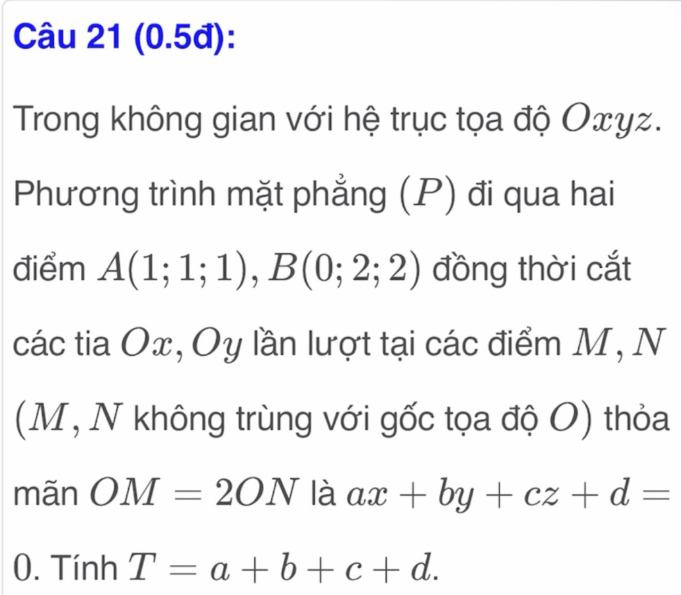 (0.5đ): 
Trong không gian với hệ trục tọa độ Oxyz. 
Phương trình mặt phẳng (P) đi qua hai 
điểm A(1;1;1), B(0;2;2) đồng thời cắt 
các tia Ox, Oy lần lượt tại các điểm M, N 
(M, N không trùng với gốc tọa độ O) thỏa 
mãn OM=2ON là ax+by+cz+d=
0. Tính T=a+b+c+d.