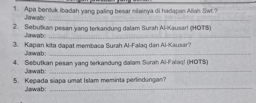 Apa bentuk ibadah yang paling besar nilainya di hadapan Allah Swt.? 
Jawab:_ 
2. Sebutkan pesan yang terkandung dalam Surah Al-Kausar! (HOTS) 
Jawab:_ 
3. Kapan kita dapat membaca Surah Al-Falaq dan Al-Kausar? 
Jawab:_ 
4. Sebutkan pesan yang terkandung dalam Surah Al-Falaq! (HOTS) 
Jawab:_ 
5. Kepada siapa umat Islam meminta perlindungan? 
Jawab: 
_