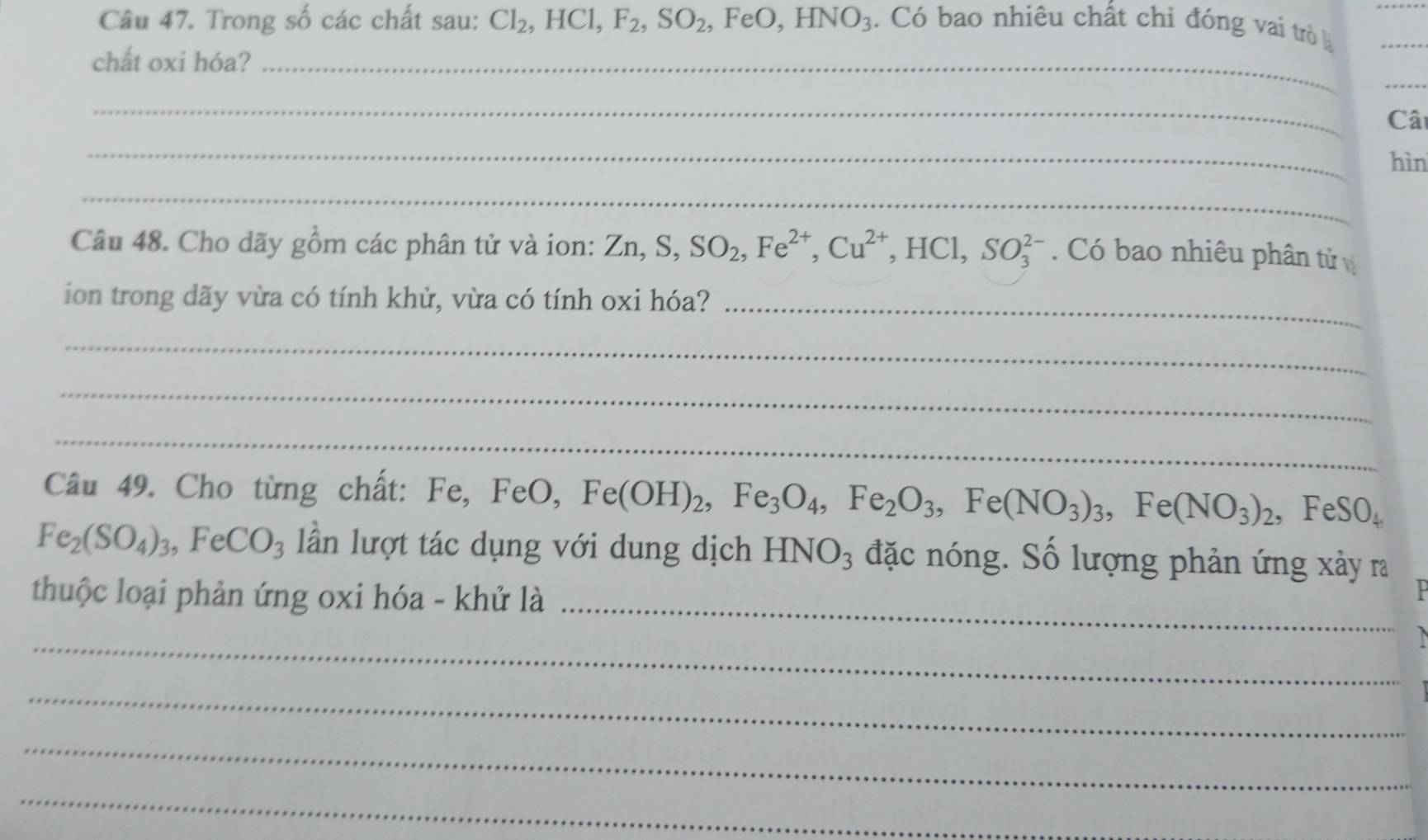 Trong số các chất sau: Cl_2, HCl, F_2, SO_2, FeO, HNO_3. Có bao nhiêu chất chỉ đóng vai trò 
chất oxi hóa?_ 
_ 
_ 
Câ 
_ 
hìn 
_ 
Câu 48. Cho dãy gồm các phân tử và ion: Zn, S, SO_2, Fe^(2+), Cu^(2+), HCl, SO_3^((2-). Có bao nhiêu phân tử 
ion trong dãy vừa có tính khử, vừa có tính oxi hóa? 
_ 
_ 
_ 
_ 
Câu 49. Cho từng chất: Fe, FeO, Fe(OH)_2), Fe_3O_4, Fe_2O_3, Fe(NO_3)_3, Fe(NO_3)_2, FeSO_4
Fe_2(SO_4)_3, FeCO_3 lần lượt tác dụng với dung dịch HNO_3 đặc nóng. Số lượng phản ứng xảy ra 
_ 
thuộc loại phản ứng oxi hóa - khử là 
_ 

_ 
_ 
_