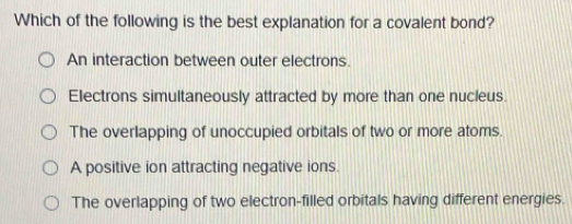 Which of the following is the best explanation for a covalent bond?
An interaction between outer electrons.
Electrons simultaneously attracted by more than one nucleus.
The overlapping of unoccupied orbitals of two or more atoms.
A positive ion attracting negative ions.
The overlapping of two electron-filled orbitals having different energies.