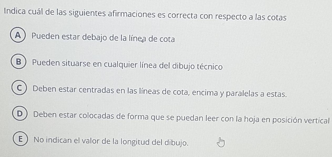 Indica cuál de las siguientes afirmaciones es correcta con respecto a las cotas
A )Pueden estar debajo de la línea de cota
B ) Pueden situarse en cualquier línea del dibujo técnico
C ) Deben estar centradas en las líneas de cota, encima y paralelas a estas.
D ) Deben estar colocadas de forma que se puedan leer con la hoja en posición vertical
E No indican el valor de la longitud del dibujo.