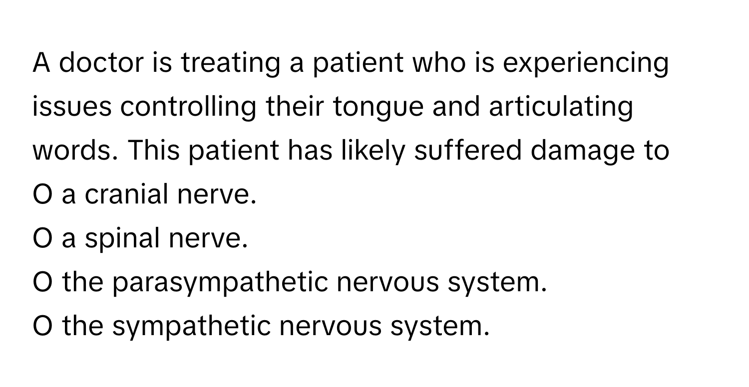 A doctor is treating a patient who is experiencing issues controlling their tongue and articulating words. This patient has likely suffered damage to 

O a cranial nerve. 
O a spinal nerve. 
O the parasympathetic nervous system. 
O the sympathetic nervous system.