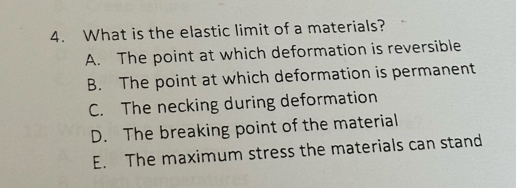 What is the elastic limit of a materials?
A. The point at which deformation is reversible
B. The point at which deformation is permanent
C. The necking during deformation
D. The breaking point of the material
E. The maximum stress the materials can stand