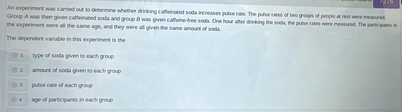 7276 
An experiment was carried out to determine whether drinking caffeinated soda increases pulse rate. The pulse rates of two groups of people at rest were measured. 
Group A was then given caffeinated soda and group B was given caffeine-free soda. One hour after drinking the soda, the pulse rates were measured. The participants in 
the experiment were all the same age, and they were all given the same amount of soda. 
The dependent variable in this experiment is the 
1 type of soda given to each group 
2 amount of soda given to each group 
pulse rate of each group 
4. age of participants in each group