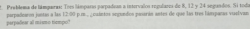 Problema de lámparas: Tres lámparas parpadean a intervalos regulares de 8, 12 y 24 segundos. Sí toda 
parpadearon juntas a las 12:00 p.m., ¿cuántos segundos pasarán antes de que las tres lámparas vuelvan 
parpadear al mismo tiempo?