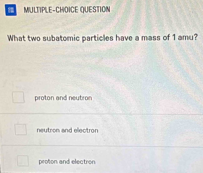 MULTIPLE-CHOICE QUESTION
What two subatomic particles have a mass of 1 amu?
proton and neutron
neutron and electron
proton and electron