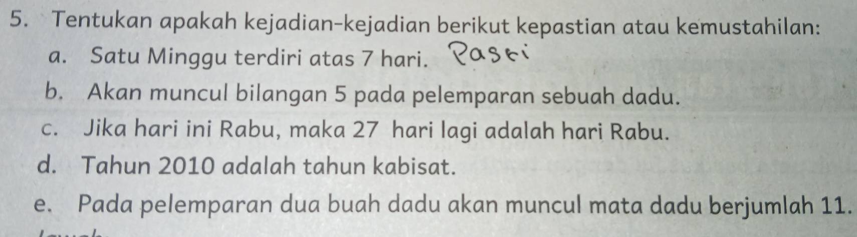 Tentukan apakah kejadian-kejadian berikut kepastian atau kemustahilan: 
a. Satu Minggu terdiri atas 7 hari. 
b. Akan muncul bilangan 5 pada pelemparan sebuah dadu. 
c. Jika hari ini Rabu, maka 27 hari lagi adalah hari Rabu. 
d. Tahun 2010 adalah tahun kabisat. 
e. Pada pelemparan dua buah dadu akan muncul mata dadu berjumlah 11.