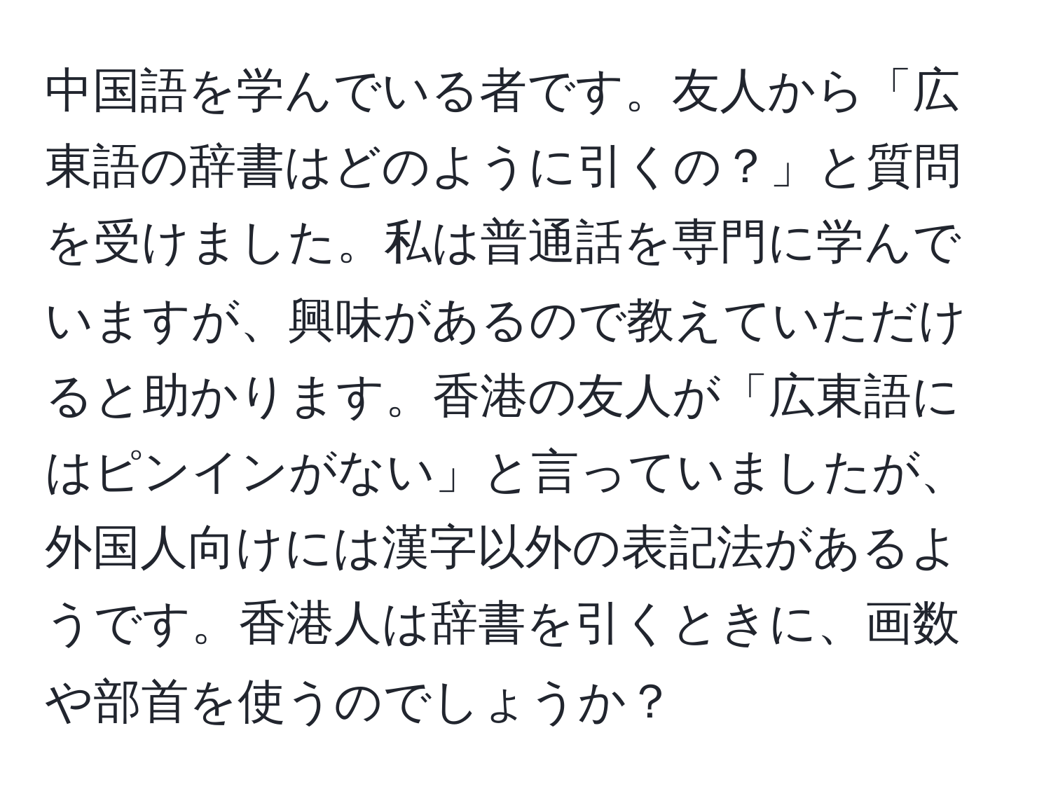 中国語を学んでいる者です。友人から「広東語の辞書はどのように引くの？」と質問を受けました。私は普通話を専門に学んでいますが、興味があるので教えていただけると助かります。香港の友人が「広東語にはピンインがない」と言っていましたが、外国人向けには漢字以外の表記法があるようです。香港人は辞書を引くときに、画数や部首を使うのでしょうか？