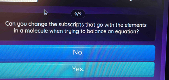 9/9
Can you change the subscripts that go with the elements
in a molecule when trying to balance an equation?
No.
Yes.