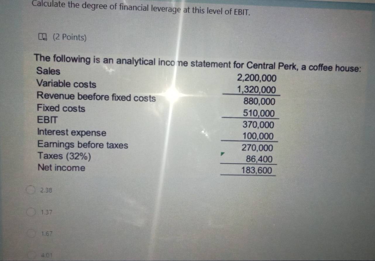 Calculate the degree of financial leverage at this level of EBIT.
(2 Points)
The following is an analytical inco ne statement for Central Perk, a coffee house:
Sales
Variable costs
Revenue beefore fixed costs
Fixed costs
EBIT
Interest expense
Earnings before taxes
Taxes (32%)
Net income
beginarrayr 2,200,00,20000.250000 3000 hline 3000 hline 1800 hline 0000 hline 0000 hline 0000endarray
2.38
1.37
1.67
4.01