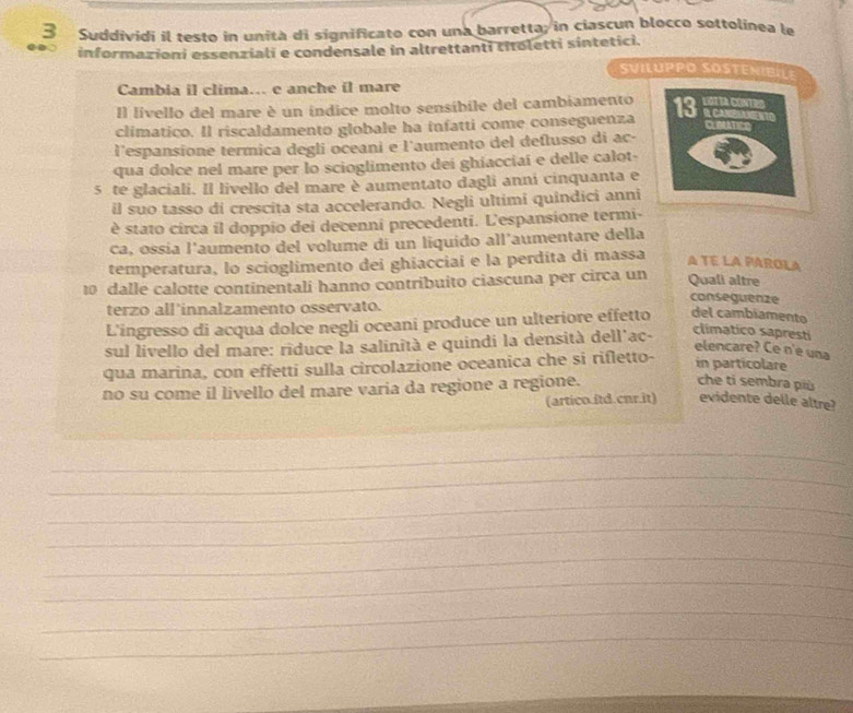 Suddividi il testo in unità di significato con una barretta, in clascun blocco sottolínea le 
informazioni essenziali e condensale in altrettanti titoletti sintetici. 
SVILUPPO SOSTENIBILE 
Cambia il clima… e anche il mare 
Il livello del mare è un índice molto sensíbile del cambiamento I CAMG 
climatico. Il riscaldamento globale ha infatti come conseguenza 13 LOT SACONTR 
CL MATICD 
l'espansione termica degli oceani e l'aumento del deflusso di ac- 
qua dolce nel mare per lo scioglimento dei ghiacciaí e delle calot- 
5 te glaciali. Il livello del mare è aumentato dagli anni cinquanta e 
il suo tasso di crescita sta accelerando. Negli ultimi quindici anni 
è stato circa il doppio dei decenni precedenti. L'espansione termi- 
ca, ossía l'aumento del volume di un liquido all'aumentare della 
temperatura, lo scioglimento dei ghiacciai e la perdita di massa A TÉ LA PAROLA 
t0 dalle calotte continentali hanno contribuito ciascuna per circa un Quali altre conseguenze 
terzo all innalzamento osservato. 
L'ingresso di acqua dolce negli oceani produce un ulteriore effetto del cambiamento 
sul livello del mare: riduce la salinità e quindi la densità dell'ac- 
climatico sapresti 
elencare? Ce n'e una 
qua marina, con effetti sulla circolazione oceanica che si rifletto- 
in particolare 
no su come il livello del mare varia da regione a regione. 
che tí sembra più 
(artico.itd.cnr.it) evidente delle altre? 
_ 
_ 
_ 
_ 
_ 
_ 
_ 
_