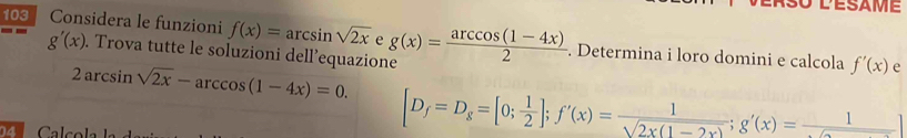 103 Considera le funzioni f(x)=arcsin sqrt(2x) e g(x)= (arccos (1-4x))/2 . Determina i loro domini e calcola
g'(x). Trova tutte le soluzioni dell’equazione
2arcsin sqrt(2x)-arccos (1-4x)=0.
f'(x) e 
04 Calcol
[D_f=D_g=[0; 1/2 ]; f'(x)= 1/sqrt(2* (1-2x)) ;g'(x)= 1/sqrt() ]