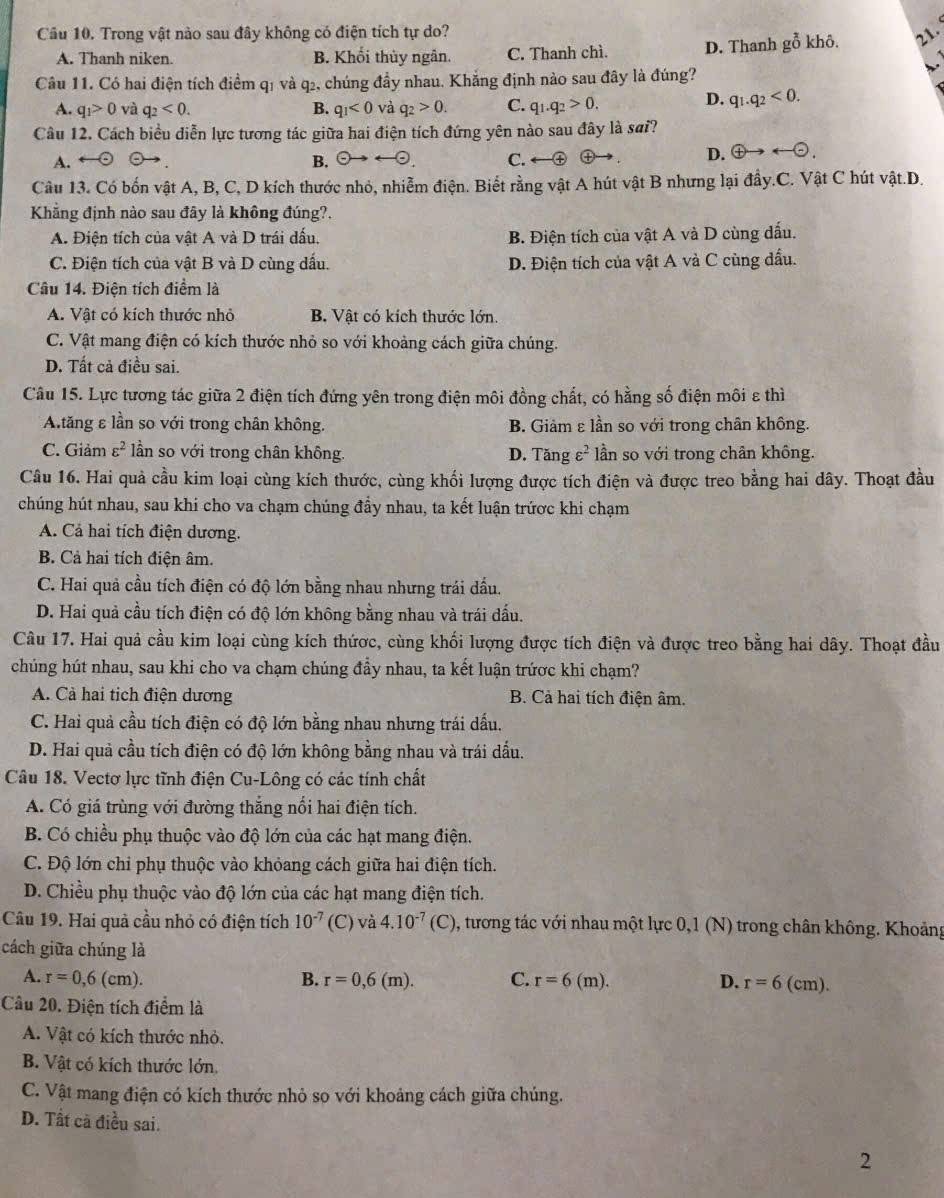 Cầu 10. Trong vật nào sau đây không có điện tích tự do? 2
A. Thanh niken. B. Khối thủy ngân. C. Thanh chì. D. Thanh goverline overline O khô.
Câu 11. Có hai điện tích điểm q1 và q2, chúng đầy nhau. Khắng định nào sau đây là đúng?
A. q_1>0 và q_2<0. B. q_1<0</tex> và q_2>0. C. q_1.q_2>0.
D. q_1.q_2<0.
Câu 12. Cách biểu diễn lực tương tác giữa hai điện tích đứng yên nào sau đây là sơi?
B. odot to rightarrow odot D.  enclosecircle4to arrow  enclosecircle-.
A. C. ←④ ⊕
Câu 13. Có bốn vật A, B, C, D kích thước nhỏ, nhiễm điện. Biết rằng vật A hút vật B nhưng lại đầy.C. Vật C hút vật.D.
Khẳng định nào sau đây là không đúng?.
A. Điện tích của vật A và D trái dấu. B. Điện tích của vật A và D cùng dấu.
C. Điện tích của vật B và D cùng dấu. D. Điện tích của vật A và C cùng dầu.
Câu 14. Điện tích điểm là
A. Vật có kích thước nhỏ B. Vật có kích thước lớn.
C. Vật mang điện có kích thước nhỏ so với khoảng cách giữa chúng.
D. Tất cả điều sai.
Câu 15. Lực tương tác giữa 2 điện tích đứng yên trong điện môi đồng chất, có hằng số điện môi ε thì
Atăng ε lần so với trong chân không. B. Giảm ε lần so với trong chân không.
C. Giảm varepsilon^2 lần so với trong chân không. D. Tăng varepsilon^2 ần so với trong chân không.
Câu 16. Hai quả cầu kim loại cùng kích thước, cùng khối lượng được tích điện và được treo bằng hai dây. Thoạt đầu
chúng hút nhau, sau khi cho va chạm chúng đầy nhau, ta kết luận trứợc khi chạm
A. Cả hai tích điện dương.
B. Cả hai tích điện âm.
C. Hai quả cầu tích điện có độ lớn bằng nhau nhưng trái đấu.
D. Hai quả cầu tích điện có độ lớn không bằng nhau và trái đấu.
Câu 17. Hai quả cầu kim loại cùng kích thứợc, cùng khối lượng được tích điện và được treo bằng hai dây. Thoạt đầu
chúng hút nhau, sau khi cho va chạm chúng đầy nhau, ta kết luận trứơc khi chạm?
A. Cà hai tịch điện dương B. Cả hai tích điện âm.
C. Hai quả cầu tích điện có độ lớn bằng nhau nhưng trái dấu.
D. Hai quả cầu tích điện có độ lớn không bằng nhau và trái dấu.
Câu 18. Vectơ lực tĩnh điện Cu-Lông có các tính chất
A. Có giá trùng với đường thắng nổi hai điện tích.
B. Có chiều phụ thuộc vào độ lớn của các hạt mang điện.
C. Độ lớn chi phụ thuộc vào khỏang cách giữa hai điện tích.
D. Chiều phụ thuộc vào độ lớn của các hạt mang điện tích.
Câu 19. Hai quả cầu nhỏ có điện tích 10^(-7) (C) va4.10^(-7)(C) , tương tác với nhau một lực 0,1 (N) trong chân không. Khoảng
cách giữa chúng là
A. r=0,6(cm). B. r=0,6(m). C. r=6(m). D. r=6(cm) 1 
Câu 20. Điện tích điểm là
A. Vật có kích thước nhỏ.
B. Vật có kích thước lớn.
C. Vật mang điện có kích thước nhỏ so với khoảng cách giữa chúng.
D. Tất cà điều sai.
2