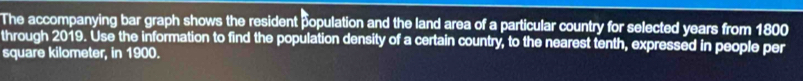 The accompanying bar graph shows the resident population and the land area of a particular country for selected years from 1800
through 2019. Use the information to find the population density of a certain country, to the nearest tenth, expressed in people per
square kilometer, in 1900.