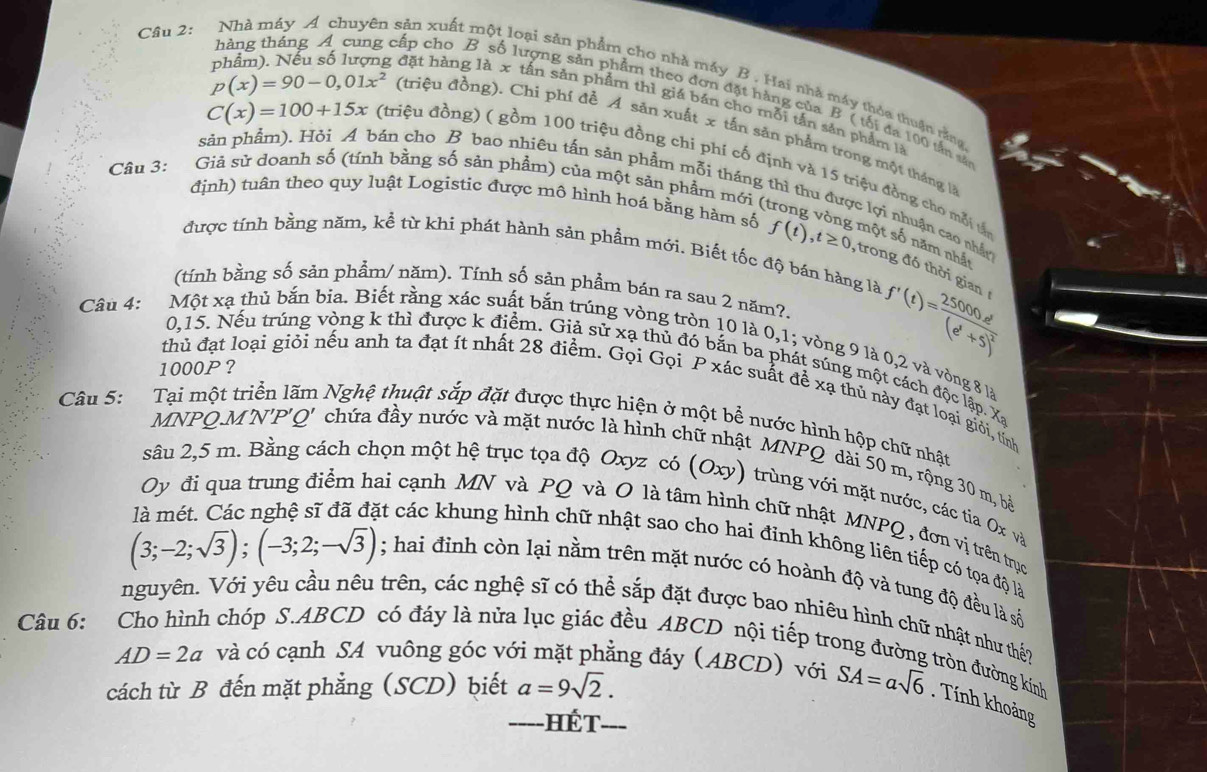 Nhà máy A chuyên sản xuất một loại sản phẩm cho nhà máy B . Hai nhà máy thỏa thuận rằng
p(x)=90-0,01x^2
thàng tháng A cung cấp cho B số lượng sản phẩm theo đơn đặt hàng của B ( tối đa 100 tấn sắn
phẩm). Nếu số lượng đặt hàng là x tấn sản phẩm thì giá bản cho mỗi tấn sản phẩm là
C(x)=100+15x
(triệu đồng). Chỉ phí đề A săn xuất x tấn sản phẩm trong một tháng à
(triệu đồng) ( gồm 100 triệu đồng chi phí cố định và 15 triệu đồng cho mỗi t
Câu 3: Giả sử doanh số (tính bằng số sản phẩm) của một săn phẩm mới (t
sản phẩm). Hỏi A bán cho B bao nhiêu tấn sản phẩm mỗi tháng thì thu được lợi nhuận cao nhấn
định) tuân theo quy luật Logistic được mô hình hoá bằng hàm số f(t),t≥ 0 , trong đó thời gian
một số năm nhất
được tính bằng năm, kể từ khi phát hành sản phẩm mới. Biết tốc độ bán hàng là
(tính bằng số sản phẩm/ năm). Tính số sản phẩm bán ra sau 2 năm?. f'(t)= 25000e^t/(e^t+5) )^2
Câu 4: Một xạ thủ bắn bia. Biết rằng xác suất bắn trúng vòng tròn 10 là 0,1; vòng 9 là 0,2 và vòng 8 là
0,15. Nếu trúng vòng k thì được k điểm. Giả sử xạ thủ đó bắn ba phát súng một cách độc lập. Xa
1000P?
thủ đạt loại giỏi nếu anh ta đạt ít nhất 28 điểm. Gọi Gọi P xác suất để xạ thủ này đạt loại giỏi, tỉnh
Câu 5: Tại một triển lãm Nghệ thuật sắp đặt được thực hiện ở một bể nước hình hộp chữ nhật
MNPQ.M'N'P'Q' chứa đầy nước và mặt nước là hình ch
.  MNPQ dài 50 m, rộng 30 m, bà
sâu 2,5 m. Bằng cách chọn một hệ trục tọa độ Oxyz có (Oxy) trù ng với mặt nước, các tia O x 
Oy đi qua trung điểm hai cạnh MN và PQ và O là tâm hình chữ nhật MNPQ , đơn vị trên trục
(3;-2;sqrt(3));(-3;2;-sqrt(3))
át các khung hình chữ nhật sao cho hai đỉnh không liên tiếp có tọa độ là
; hai đình còn lại nằm trên mặt nước có hoành độ và tung độ đều là số
Câu 6: Cho hình chóp S.ABCD có đáy là nửa lục giác đều ABCD nội tiếp trợ
nguyên. Với yêu cầu nêu trên, các nghệ sĩ có thể sắp đặt được bao nhiêu hình chữ nhật như thể? đròn đường kính
AD=2a và có cạnh SA vuông góc với mặt phẳng đáy (ABCD) với
cách từ B đến mặt phẳng (SCD) biết_ a=9sqrt(2). SA=asqrt(6). Tính khoảng
---- Hét_