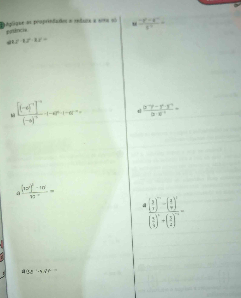 Aplique as propriedades e reduza a uma 6ó
potência
 (-2^0-8^(-1))/5^(-7) =
8.2^3· 8.2^2· 8.2^(3=)
b) frac [(-6)^-3]^-3(-6)^-5· (-6)^0· (-6)^-n=
c frac (2^(-7))^0-3^0· 3^(-1)(2-3)^-2=
c frac (10^2)^3· 10^710^(-9)=
d) frac beginpmatrix 3 7end(pmatrix)^(-1)-beginpmatrix 2 9end(pmatrix)^xbeginpmatrix 5 3end(pmatrix)^3+beginpmatrix 3 2end(pmatrix)^(-4)=
d) (5,5^(-1)· 5,5^4)^12=