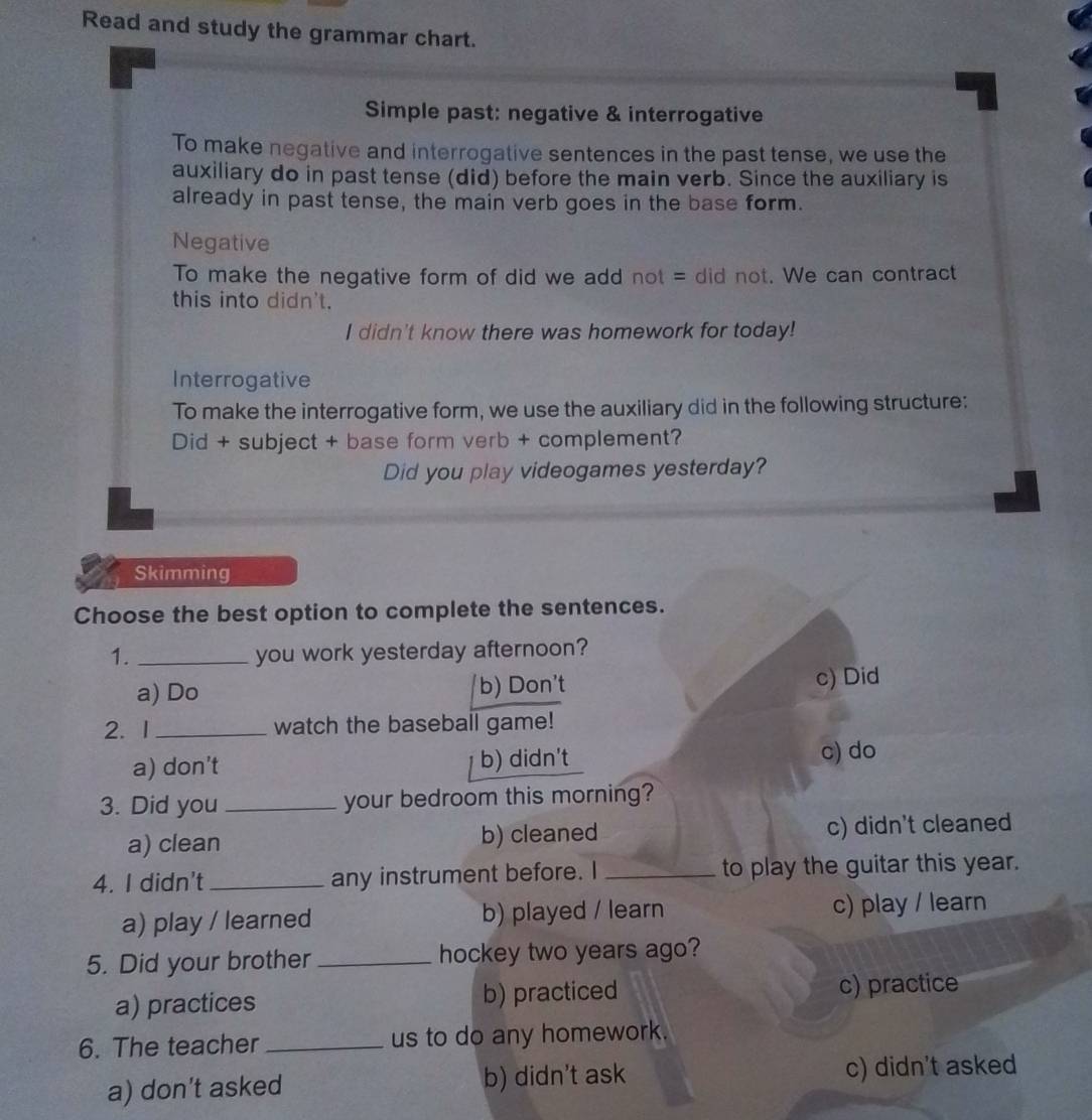 Read and study the grammar chart.
Simple past: negative & interrogative
To make negative and interrogative sentences in the past tense, we use the
auxiliary do in past tense (did) before the main verb. Since the auxiliary is
already in past tense, the main verb goes in the base form.
Negative
To make the negative form of did we add not = did not. We can contract
this into didn't.
I didn't know there was homework for today!
Interrogative
To make the interrogative form, we use the auxiliary did in the following structure:
Did + subject + base form verb + complement?
Did you play videogames yesterday?
Skimming
Choose the best option to complete the sentences.
1. _you work yesterday afternoon?
a) Do b) Don't c) Did
2.1 _watch the baseball game!
a) don’t b) didn't c) do
3. Did you _your bedroom this morning?
a) clean b) cleaned c) didn't cleaned
4. I didn't_ any instrument before. I _to play the guitar this year.
a) play / learned b) played / learn c) play / learn
5. Did your brother _hockey two years ago?
a) practices b) practiced c) practice
6. The teacher _us to do any homework.
a) don’t asked b) didn't ask c) didn't asked