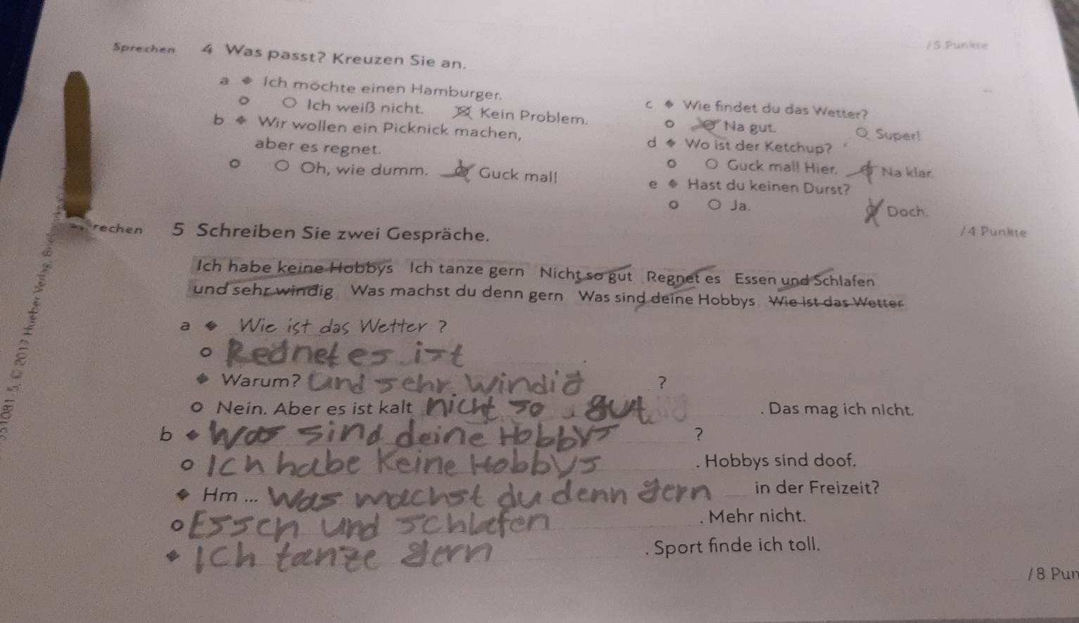 Punkse
Sprechen 4 Was passt? Kreuzen Sie an.
a Ich möchte einen Hamburger. c ◆ Wie findet du das Wetter?
。 ○ Ich weiß nicht. Kein Problem, o④ Na gut.
b Wir wollen ein Picknick machen, d ◆ Wo ist der Ketchup? Q Super!
aber es regnet.
o_O Guck mal! Hier. Na klar
Oh, wie dumm. Guck mal! Hast du keinen Durst?
e
。 O Ja. Doch.
rechen 5 Schreiben Sie zwei Gespräche.
/ 4 Punkte
Ich habe keine Hobbys Ich tanze gern Nicht so gut Regnet es Essen und Schlafen
und sehr windig Was machst du denn gern Was sind deine Hobbys. Wie ist das Wetter
a Wie ist das Wetter ?
。 Warum? ?
。 Nein. Aber es ist kalt . Das mag ich nicht.
bì
?
. Hobbys sind doof.
Hr
_in der Freizeit?
Mehr nicht.
. Sport finde ich toll.
/8 Pun