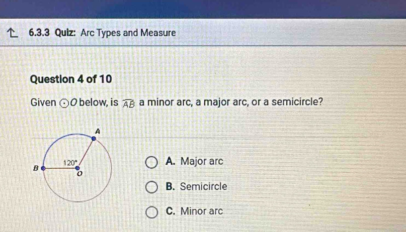 Arc Types and Measure
Question 4 of 10
Given odot O below, is overline AB a minor arc, a major arc, or a semicircle?
A. Major arc
B. Semicircle
C. Minor arc