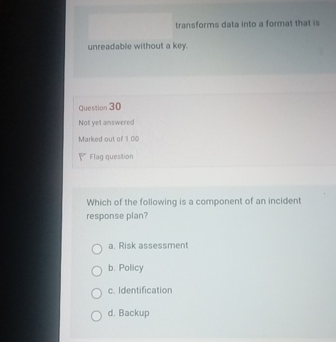 transforms data into a format that is
unreadable without a key.
Question 30
Not yet answered
Marked out of 1.00
Flag question
Which of the following is a component of an incident
response plan?
a. Risk assessment
b. Policy
c. Identification
d. Backup