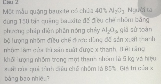 Một mẫu quặng bauxite có chứa 40% Al_2O_3. Người ta 
dùng 150 tấn quặng bauxite để điều chế nhôm bằng 
phương pháp điện phân nóng chảy Al_2O_3 , giả sử toàn 
bộ lượng nhôm điều chế được dùng để sản xuất thanh 
nhôm làm cửa thì sản xuất được x thanh. Biết rằng 
khối lượng nhôm trong một thanh nhôm là 5 kg và hiệu 
suất của quá trình điều chế nhôm là 85%. Giá trị của x
bằng bao nhiêu?