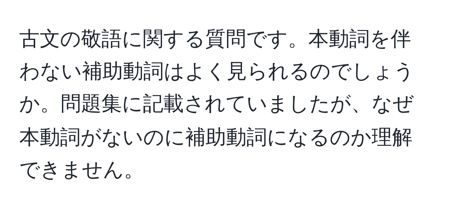 古文の敬語に関する質問です。本動詞を伴わない補助動詞はよく見られるのでしょうか。問題集に記載されていましたが、なぜ本動詞がないのに補助動詞になるのか理解できません。