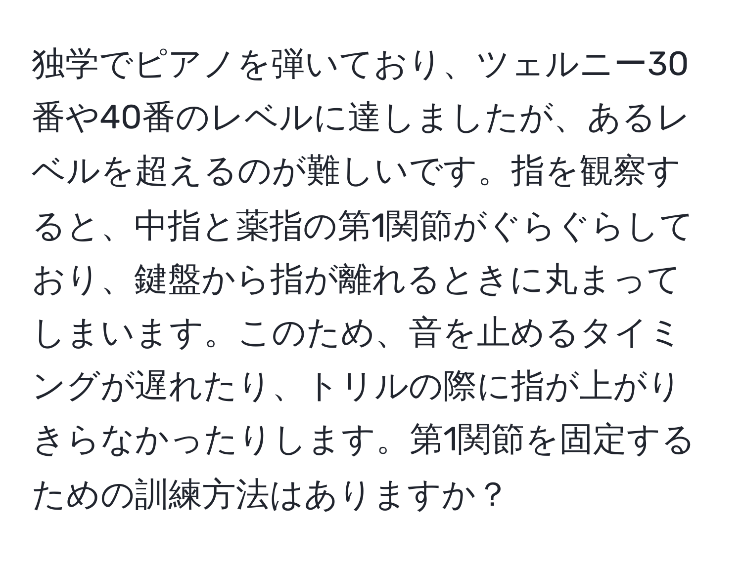 独学でピアノを弾いており、ツェルニー30番や40番のレベルに達しましたが、あるレベルを超えるのが難しいです。指を観察すると、中指と薬指の第1関節がぐらぐらしており、鍵盤から指が離れるときに丸まってしまいます。このため、音を止めるタイミングが遅れたり、トリルの際に指が上がりきらなかったりします。第1関節を固定するための訓練方法はありますか？