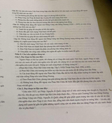 tong bởi cánh nào sau đây  Cầu 10. Các nhà yêu sước Việt Nam trong thập siên đầu thể ki XX tiểa bành các hoạt động đổi ngoại
A. Con đường giải phòng đân tộo theo ngọn có phong kiến bị bế tắc.
B. Dàng Cộng sản Pháp đã thành lập và giúp đô cách mang Việt Nam.
C. Phong trào đầu tranh chồng phải xit trên shế giới phái triều mạnh mô
D. Phong trào dân tộc theo khuỳnh hướng dâa chủ tư sản ngừng hoạt động
những mục dịch nào san dây?  Câu 11. Những hoạt động đổi ngoại của Dăng Cộng sản Đông Dương (1930-1945) 1) (ó một trong
A. Tranh thủ sự giệp độ của phe xã hội chủ nghĩa.
B. Bước đầu gần cách mạng Việt Nam với thể giới.
C. Tiếp nhận sự viện trợ kinh số của Trung Quốc.
D. Tranh thủ sự giên đờ của sách mạng thể giớ
Câu 12. Những hoạt động đổi ngoại của Đảng Cộng sân Đông Doơng trong những năm 1930-1945
không có ý nghĩa quan trọng não san đây? A. Gần kết cách mạng Việt Nam với các cuộc các mạng vô sân.
B. Đưa Vậệs Nam trò thành lãnh đạo phsong trào cách mạng châu A.
C. Đưa Việt Nam trở thành bộ phận của phong trào chống phít xứ.
D. Góp phần vào công cuộc chống chú nghĩa đề quốc và chiến tranh đễ quốc.
l à  Phần II. Câu trắc nghiệm đáng sai
iêu  Câu 1. Đọc đoạn tư liệu sau đây= *Người Pháp có hái lục quần, thi chúng tới có lăng dân toàn quốc Việt Nam; người Pháp có viện
trợ của các nước để quốc chú nghĩa trên thể giới, thì chúng tới có sự viện trợ của các nước bình dân
chứ nghĩa trên toàn thể giới, Thắng lợi cuối cùng thuộc về Đàng chúng tới''',
(Phan Bội Châu, Phan Bội Châu toàn tập, Tập 3, NXB Thuận Hoà, Huế, 1990, tr.602)
a) Phan Bội Châu chù trương tim kiểm vự viện trợ của các nước cốt đề chống thực dân Pháp.
b) Các hoạt động đổi ngoại của Phan Bội Châu đầu thể kí XX đều nhầm hương tới thành lập một
ong một trận chống Pháp trên toàn Đông Dương.
c) Theo Phan Bội Châu, phong trào giải phống dân tộc Việt Nam cản có viện trợ từ bên ngoài.
gia Nam với thế giới, d) Những hoạt động đổi ngoại của Phan Bội Châu đã bước đầu gần kết phong trào yêu nước Việt
Câu 2. Đọc đoạn tư liệu sau dây:
''Giữa năm 1921, tại Pháp, Nguyễn Ái Quốc cùng một số nhà cách mạng của An-giê-ri, Tuy-ni-di,
Ma-rốc, Ma-đa-ga-xca, thành lập Hội Liên hiệp thuộc địa... Với tư cách Trường Tiểu ban Đông Dương
của Đảng Cộng sản Pháp, Nguyễn Ải Quốc cũng đã gặp phần quan trọng vào việc tổ cáo tội ác của
g liên chữ nghĩa thực dân Pháp ở các thuộc địa, đồng thời tiền hành tuyên truyền tự tướng Mác - Lê-nin, xây
dựng mỗi quan kệ gắn bó giữa những người cộng sản và nhân dân lao động Pháp với các nước thuộc
địa và phụ thuộc'''.
2